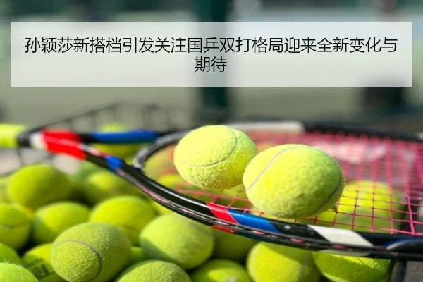 孙颖莎新搭档引发关注国乒双打格局迎来全新变化与期待
