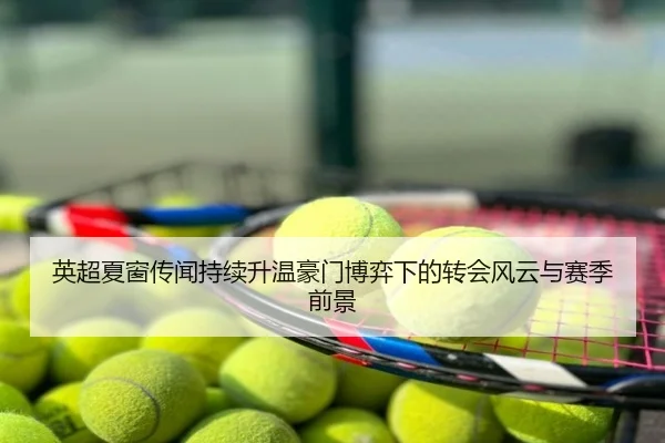 英超夏窗传闻持续升温豪门博弈下的转会风云与赛季前景