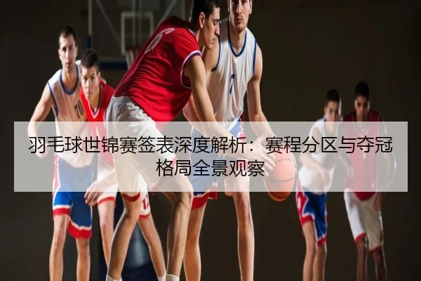 羽毛球世锦赛签表深度解析：赛程分区与夺冠格局全景观察