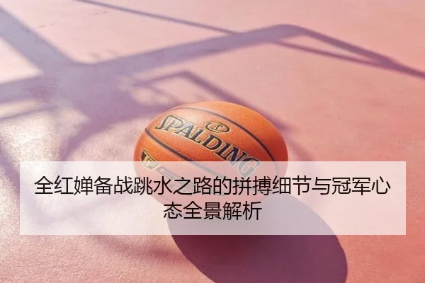 全红婵备战跳水之路的拼搏细节与冠军心态全景解析