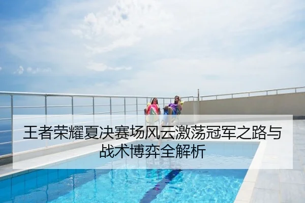 王者荣耀夏决赛场风云激荡冠军之路与战术博弈全解析