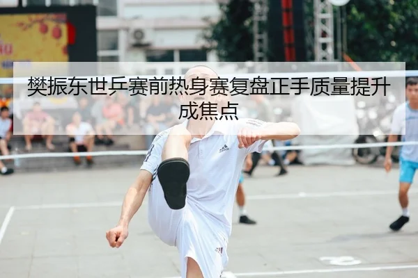 樊振东世乒赛前热身赛复盘正手质量提升成焦点