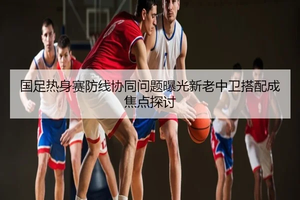 国足热身赛防线协同问题曝光新老中卫搭配成焦点探讨