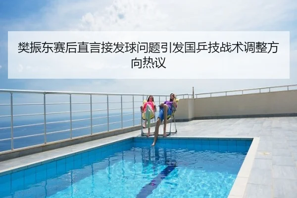 樊振东赛后直言接发球问题引发国乒技战术调整方向热议
